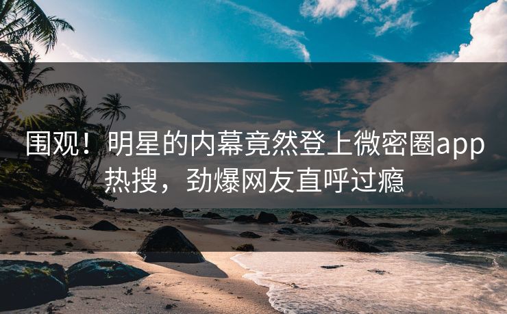 围观！明星的内幕竟然登上微密圈app热搜，劲爆网友直呼过瘾