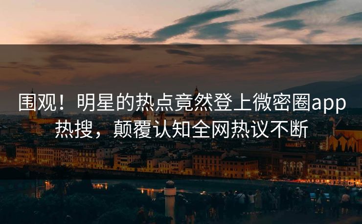 围观！明星的热点竟然登上微密圈app热搜，颠覆认知全网热议不断