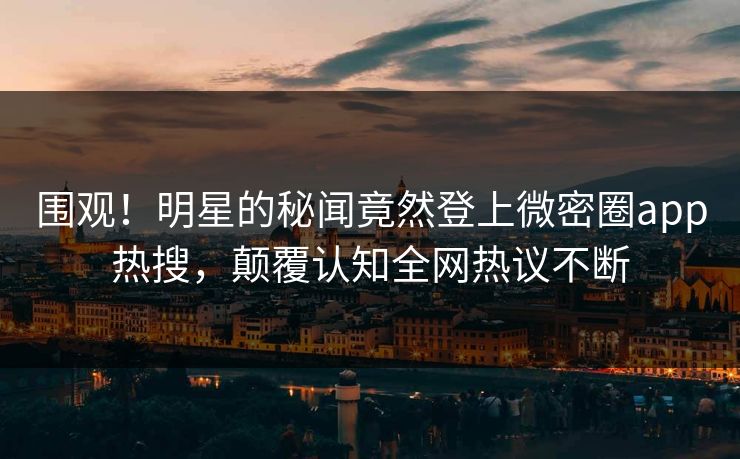 围观！明星的秘闻竟然登上微密圈app热搜，颠覆认知全网热议不断
