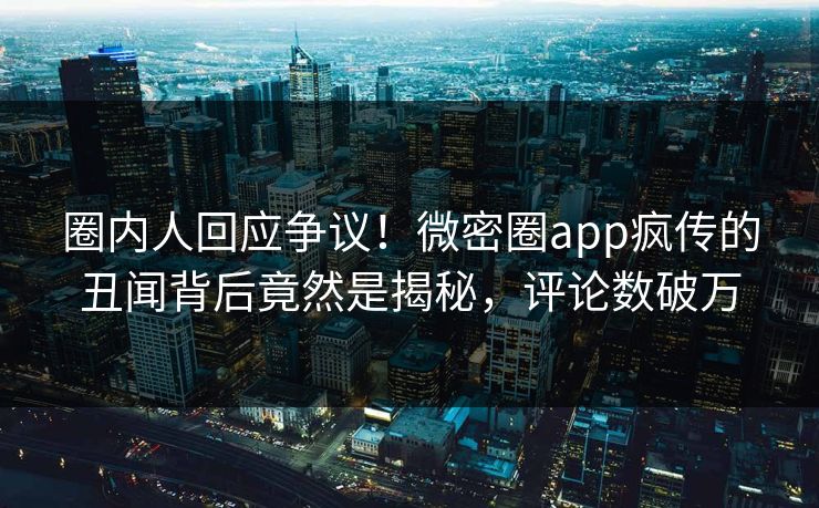 圈内人回应争议！微密圈app疯传的丑闻背后竟然是揭秘，评论数破万
