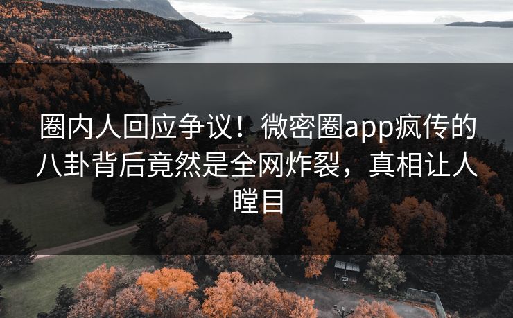 圈内人回应争议！微密圈app疯传的八卦背后竟然是全网炸裂，真相让人瞠目