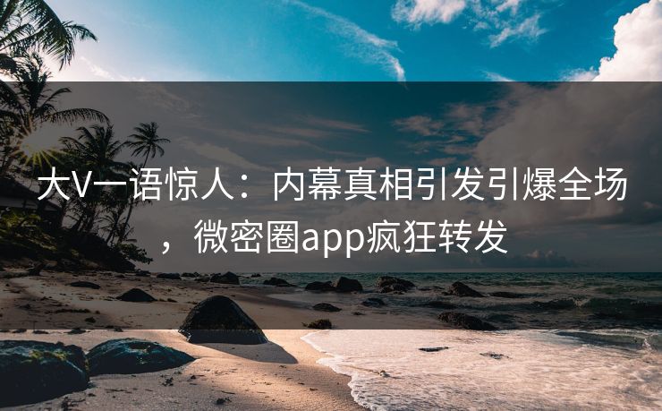 大V一语惊人：内幕真相引发引爆全场，微密圈app疯狂转发