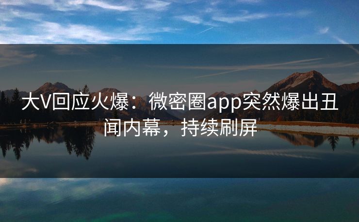 大V回应火爆：微密圈app突然爆出丑闻内幕，持续刷屏