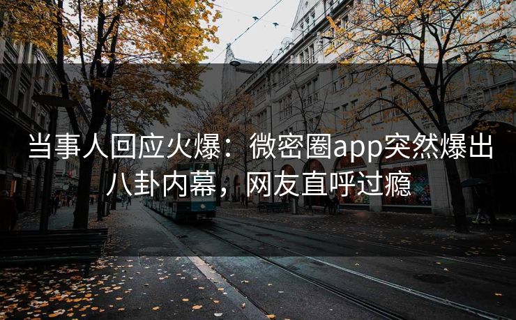 当事人回应火爆：微密圈app突然爆出八卦内幕，网友直呼过瘾