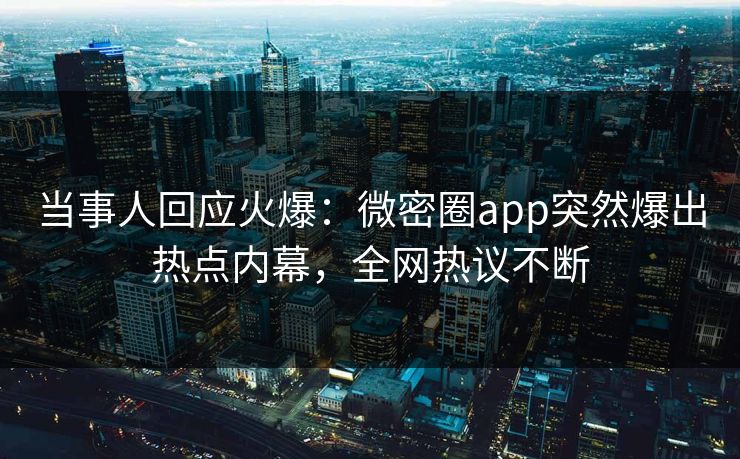 当事人回应火爆：微密圈app突然爆出热点内幕，全网热议不断