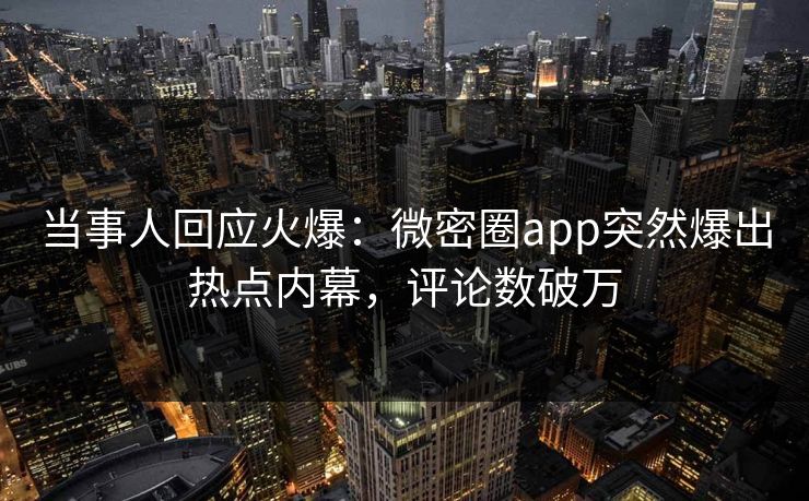 当事人回应火爆：微密圈app突然爆出热点内幕，评论数破万