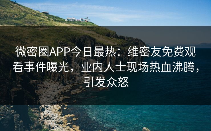 微密圈APP今日最热：维密友免费观看事件曝光，业内人士现场热血沸腾，引发众怒
