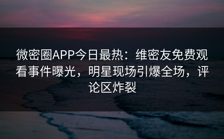 微密圈APP今日最热：维密友免费观看事件曝光，明星现场引爆全场，评论区炸裂