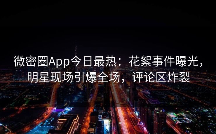 微密圈App今日最热：花絮事件曝光，明星现场引爆全场，评论区炸裂