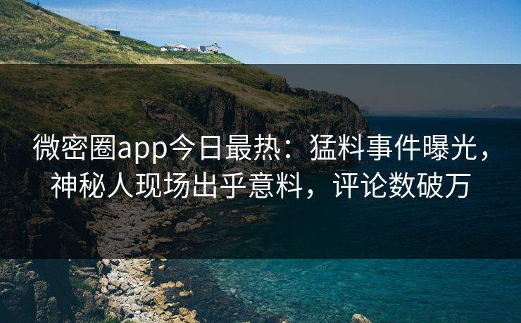 微密圈app今日最热：猛料事件曝光，神秘人现场出乎意料，评论数破万