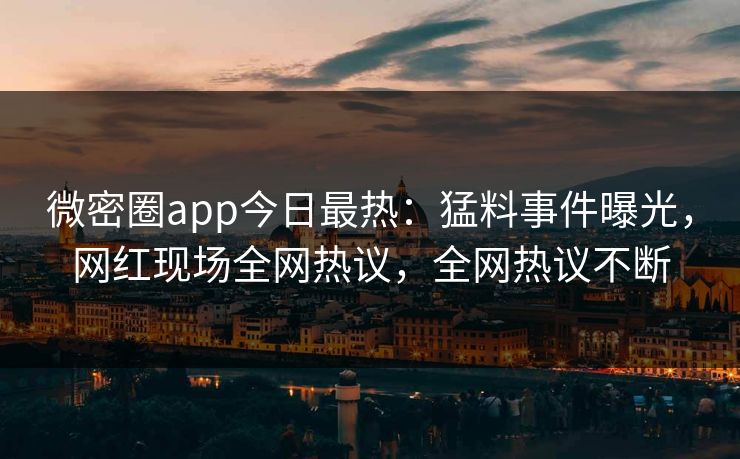 微密圈app今日最热：猛料事件曝光，网红现场全网热议，全网热议不断