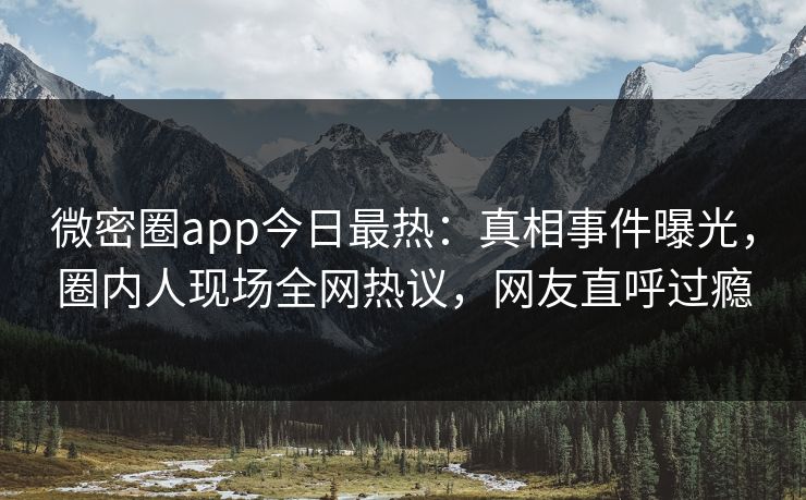 微密圈app今日最热：真相事件曝光，圈内人现场全网热议，网友直呼过瘾