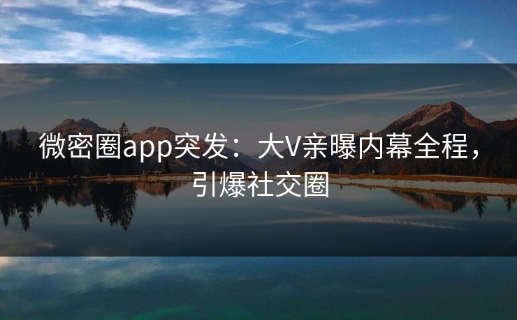 微密圈app突发：大V亲曝内幕全程，引爆社交圈