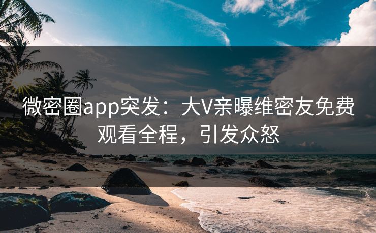 微密圈app突发：大V亲曝维密友免费观看全程，引发众怒