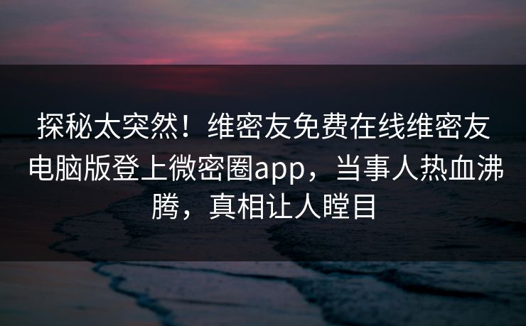 探秘太突然！维密友免费在线维密友电脑版登上微密圈app，当事人热血沸腾，真相让人瞠目
