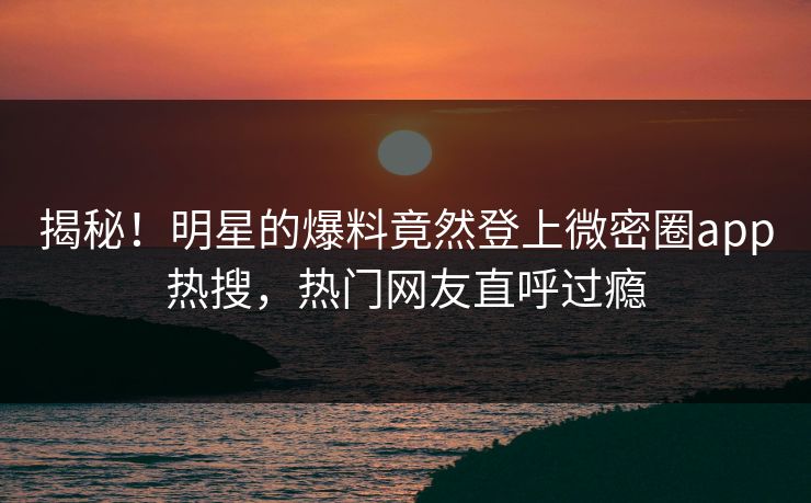 揭秘！明星的爆料竟然登上微密圈app热搜，热门网友直呼过瘾