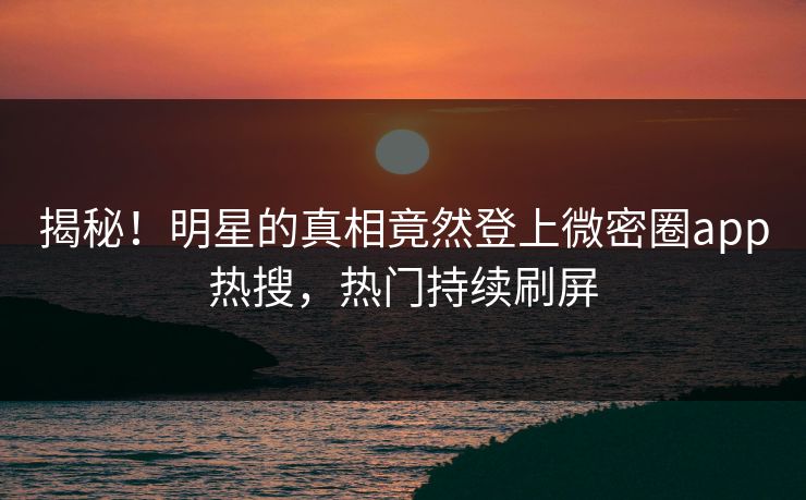 揭秘！明星的真相竟然登上微密圈app热搜，热门持续刷屏