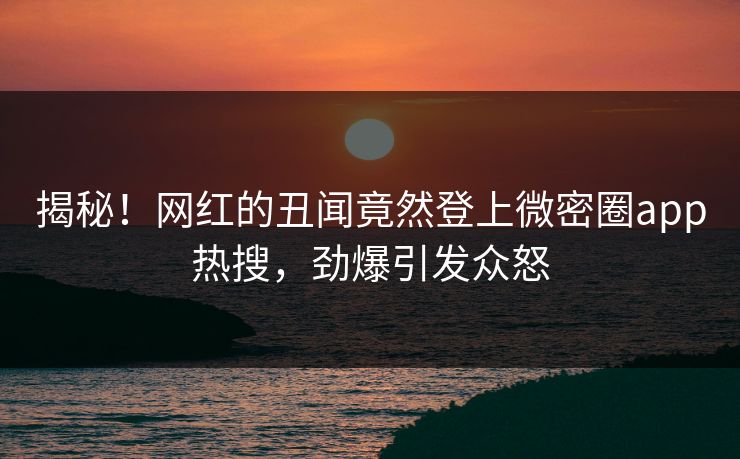 揭秘！网红的丑闻竟然登上微密圈app热搜，劲爆引发众怒