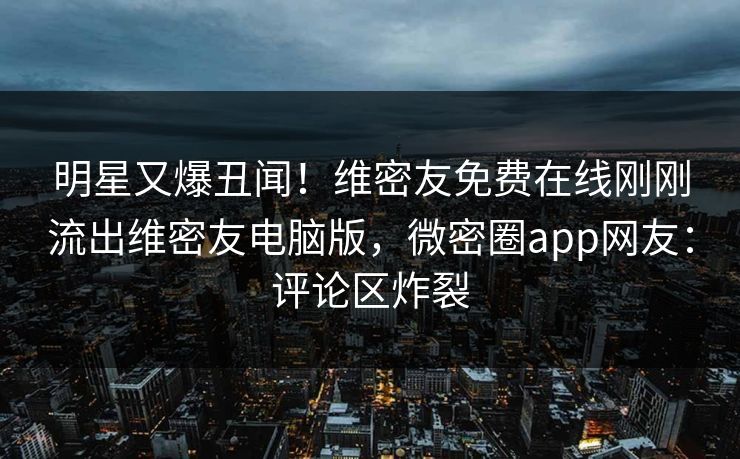 明星又爆丑闻！维密友免费在线刚刚流出维密友电脑版，微密圈app网友：评论区炸裂