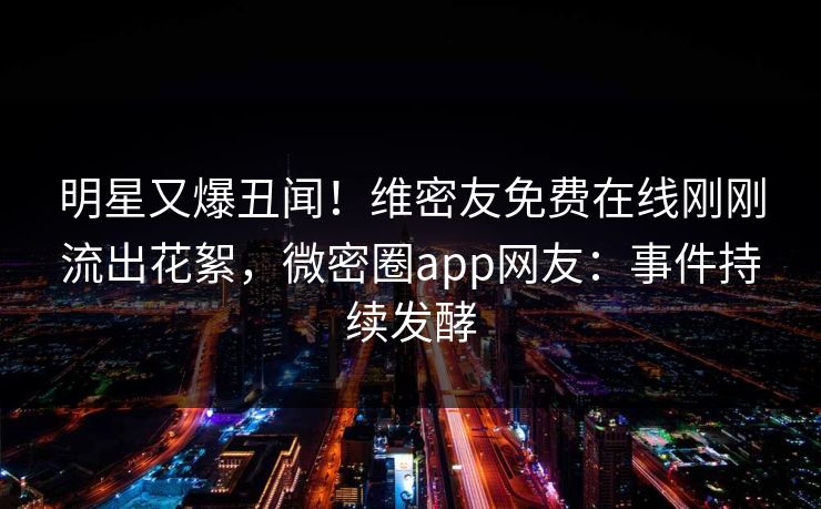 明星又爆丑闻！维密友免费在线刚刚流出花絮，微密圈app网友：事件持续发酵