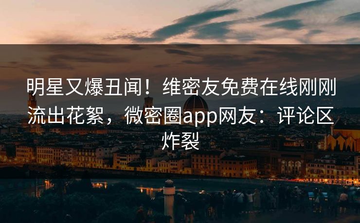 明星又爆丑闻！维密友免费在线刚刚流出花絮，微密圈app网友：评论区炸裂