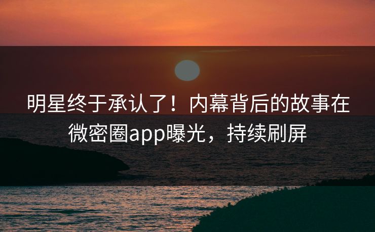 明星终于承认了！内幕背后的故事在微密圈app曝光，持续刷屏