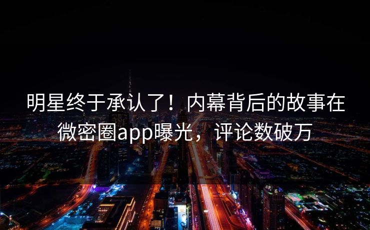 明星终于承认了！内幕背后的故事在微密圈app曝光，评论数破万