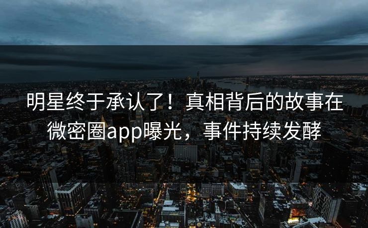 明星终于承认了！真相背后的故事在微密圈app曝光，事件持续发酵