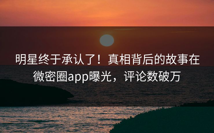 明星终于承认了！真相背后的故事在微密圈app曝光，评论数破万