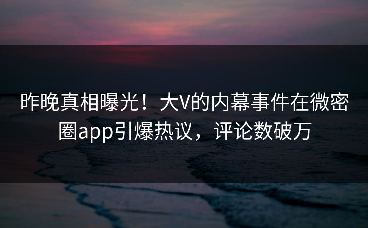 昨晚真相曝光！大V的内幕事件在微密圈app引爆热议，评论数破万