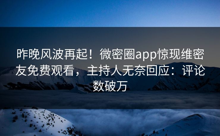 昨晚风波再起！微密圈app惊现维密友免费观看，主持人无奈回应：评论数破万