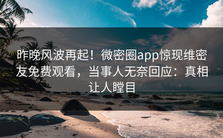 昨晚风波再起！微密圈app惊现维密友免费观看，当事人无奈回应：真相让人瞠目