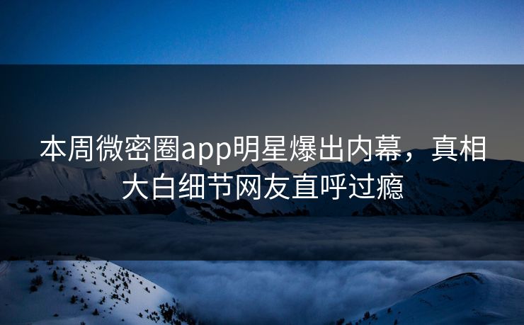 本周微密圈app明星爆出内幕，真相大白细节网友直呼过瘾