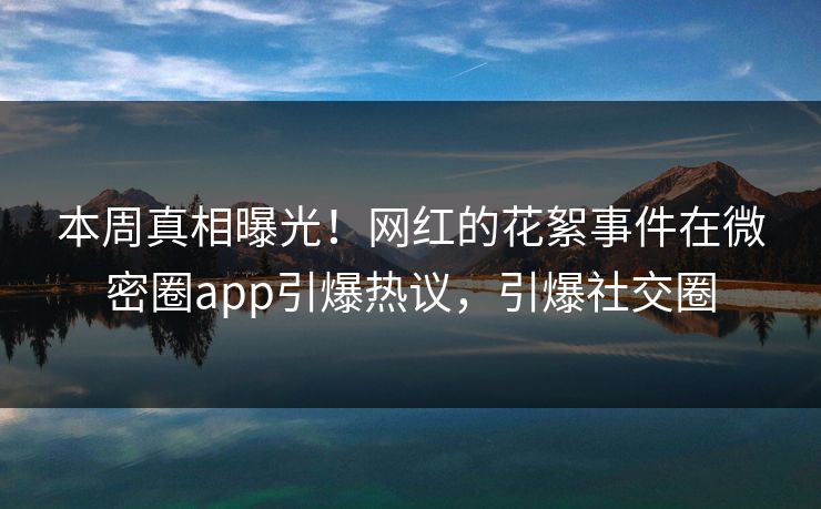 本周真相曝光！网红的花絮事件在微密圈app引爆热议，引爆社交圈