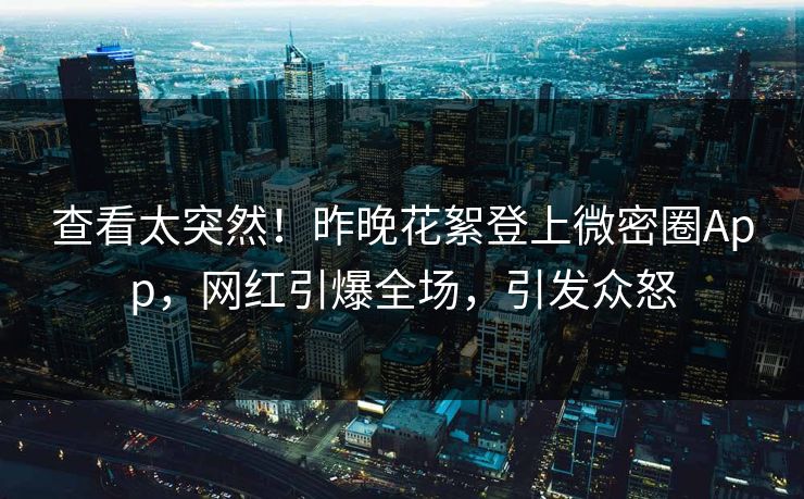 查看太突然！昨晚花絮登上微密圈App，网红引爆全场，引发众怒