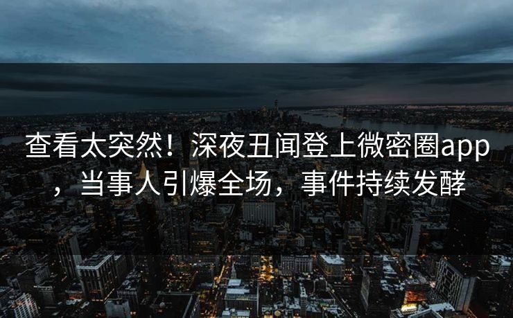 查看太突然！深夜丑闻登上微密圈app，当事人引爆全场，事件持续发酵