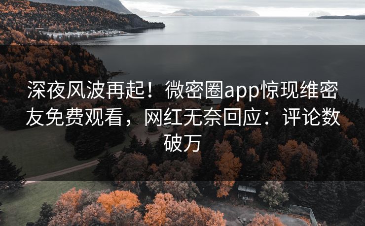深夜风波再起！微密圈app惊现维密友免费观看，网红无奈回应：评论数破万