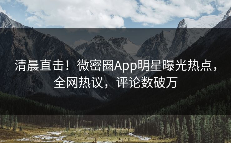 清晨直击！微密圈App明星曝光热点，全网热议，评论数破万