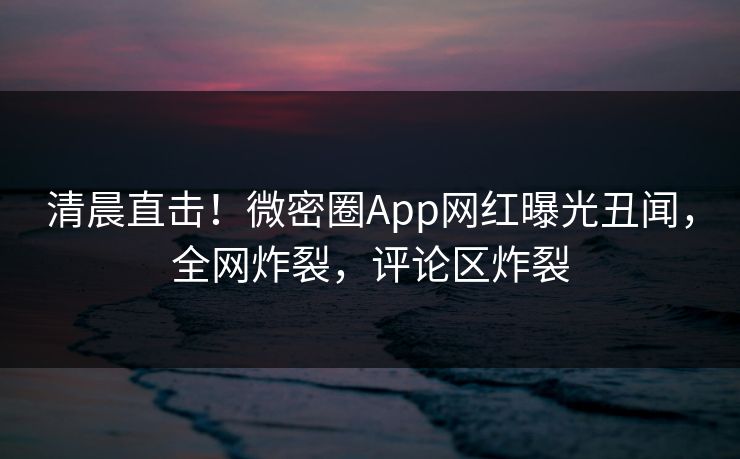 清晨直击！微密圈App网红曝光丑闻，全网炸裂，评论区炸裂