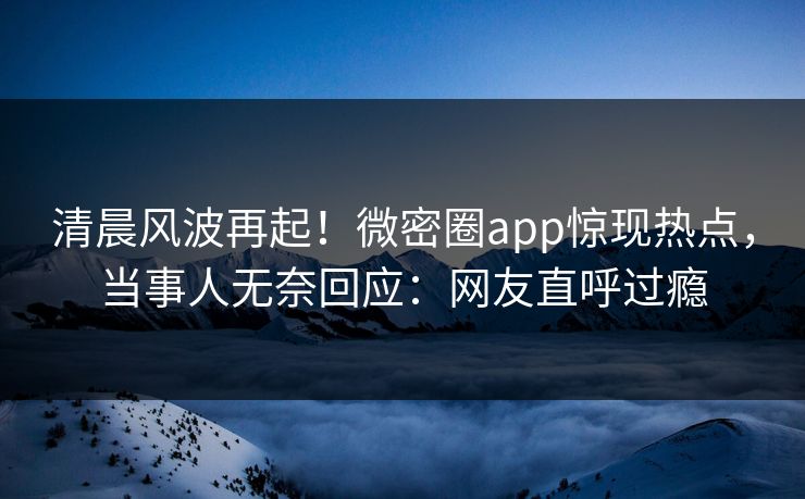 清晨风波再起！微密圈app惊现热点，当事人无奈回应：网友直呼过瘾