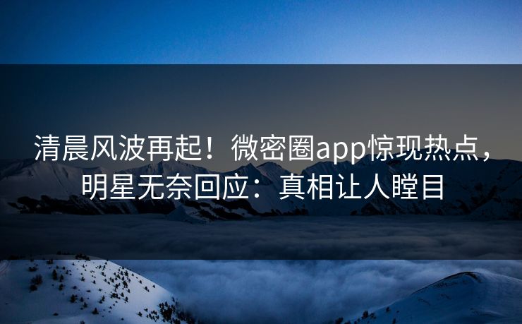 清晨风波再起！微密圈app惊现热点，明星无奈回应：真相让人瞠目