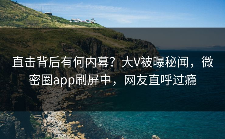 直击背后有何内幕？大V被曝秘闻，微密圈app刷屏中，网友直呼过瘾