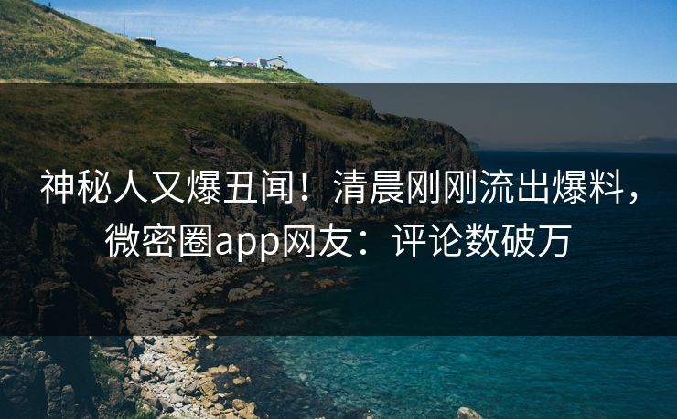 神秘人又爆丑闻！清晨刚刚流出爆料，微密圈app网友：评论数破万