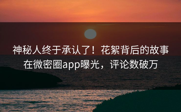 神秘人终于承认了！花絮背后的故事在微密圈app曝光，评论数破万