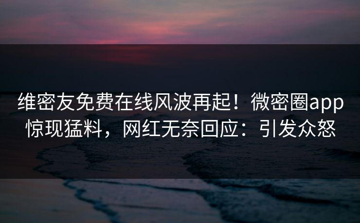 维密友免费在线风波再起！微密圈app惊现猛料，网红无奈回应：引发众怒