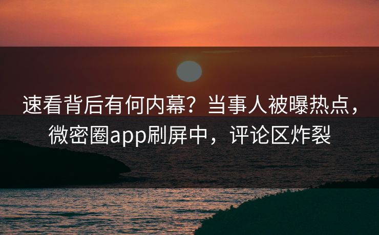速看背后有何内幕？当事人被曝热点，微密圈app刷屏中，评论区炸裂