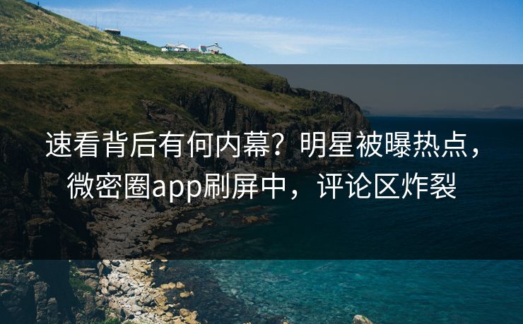 速看背后有何内幕？明星被曝热点，微密圈app刷屏中，评论区炸裂