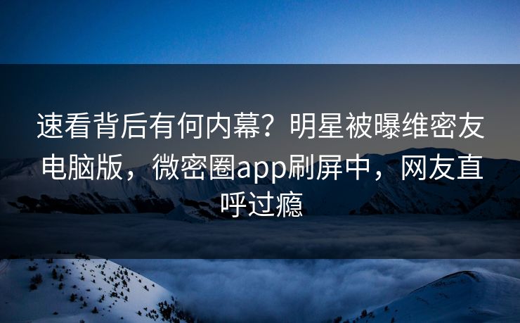 速看背后有何内幕？明星被曝维密友电脑版，微密圈app刷屏中，网友直呼过瘾
