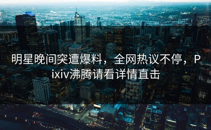 明星晚间突遭爆料，全网热议不停，Pixiv沸腾请看详情直击
