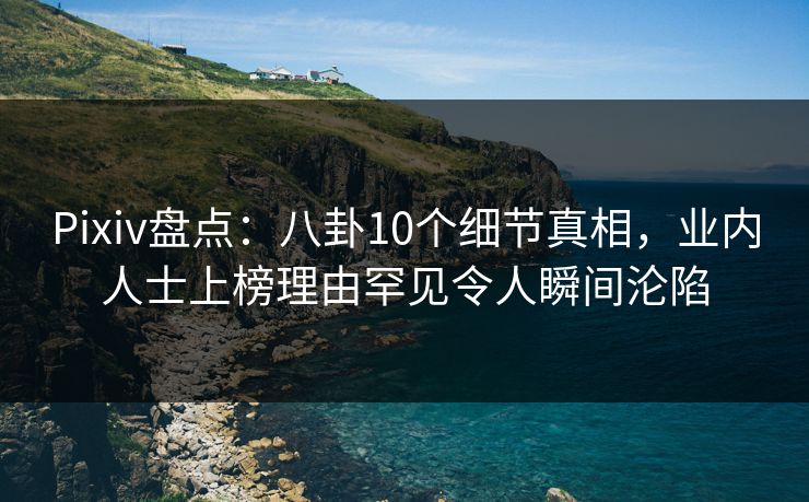 Pixiv盘点：八卦10个细节真相，业内人士上榜理由罕见令人瞬间沦陷